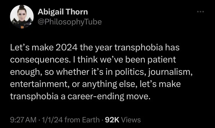 Abigail Thorn-@PhilosophyTube

Let’s make 2024 the year transphobia has consequences. | think we’ve been patient enough, so whether it’s in politics, journalism, entertainment, or anything else, let’s make transphobia a career-ending move.

9:27 AM - 1/1/24 from Earth - 92K Views
