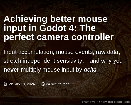 Achieving better mouse input in Godot 4: The perfect camera controller

Input accumulation, mouse events, raw data, stretch independent sensitivity… and why you never multiply mouse input by delta

January 19, 2024 | 24 minute read 