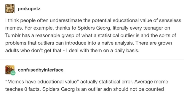 A screen grab of an exchange on Tumblr.

prokopetz says:
I think people often underestimate the potential educational value of senseless memes. For example, thanks to Spiders Georg, literally every teenager on Tumblr has a reasonable grasp of what a statistical outlier is and the sorts of problems that outliers can introduce into a naive analysis. There are grown adults who don’t get that - I deal with them on a daily basis.

confusedbyinterface replies:
“Memes have educational value” actually statistical error. Average meme teaches 0 facts. Spiders Georg is an outlier adn should not be counted 