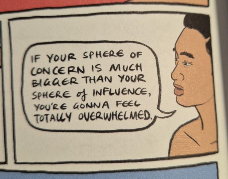 Sarah Firth in her wonderful comic Eventually Everthing Connects has a chat with her partner about all the shit that's going on and her need to do something about it. He says: 'If your sphere of concern is much bigger than your sphere of influence, you're gonna feel totally overwhelmed'.