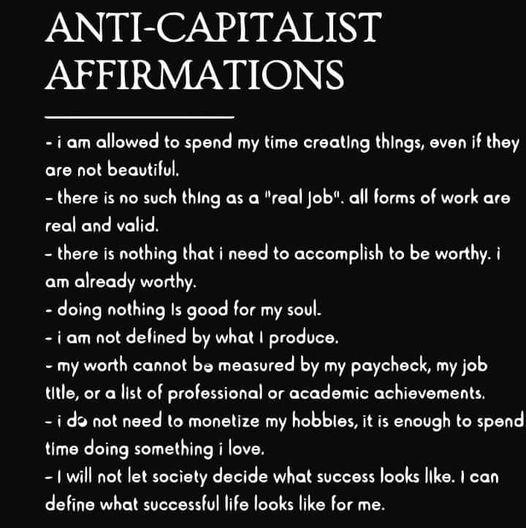 ANTI-CAPITALIST AFFIRMATIONS

- i am allowed to spend my time creating things, even if they are not beautiful.
- there is no such thing as a "real Job". all forms of work are real and valid
- there is nothing that i need to accomplish to be worthy.
- doing nothing Is good for my soul
- my worth cannot be measured by my paycheck, my job title, or a list of professional or academic achievements.
- i do not need to monetize my hobbies, it is enough to spend time doing something i love.
- I will not let society decide what success looks like. I can define what successful life looks like for me. 