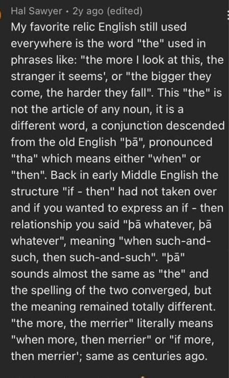 I Hal Sawyer - 2y ago (edited) : My favorite relic English still used everywhere is the word "the" used in phrases like: "the more | look at this, the stranger it seems', or "the bigger they come, the harder they fall". This "the" is not the article of any noun, itis a different word, a conjunction descended from the old English "pa", pronounced "tha" which means either "when" or "then". Back in early Middle English the structure "if - then" had not taken over and if you wanted to express an if - then relationship you said "pa whatever, pa whatever", meaning "when such-and- such, then such-and-such". "pa" sounds almost the same as "the" and the spelling of the two converged, but the meaning remained totally different. "the more, the merrier" literally means "when more, then merrier" or "if more, then merrier'; same as centuries ago. 