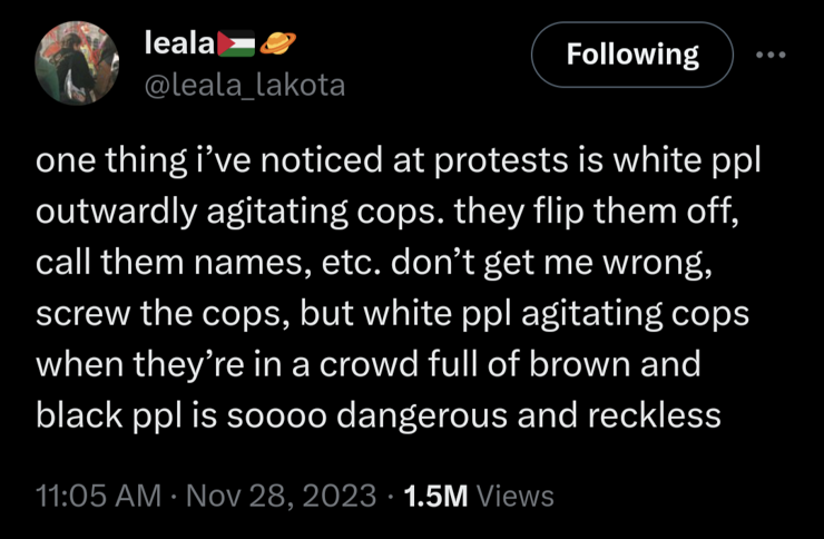 ￼

leala￼￼

@leala_lakota

Following

one thing i’ve noticed at protests is white ppl outwardly agitating cops. they flip them off, call them names, etc. don’t get me wrong, screw the cops, but white ppl agitating cops when they’re in a crowd full of brown and black ppl is soooo dangerous and reckless