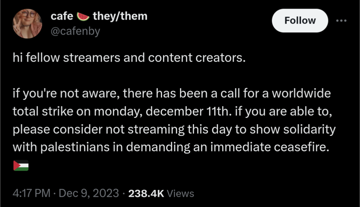 hi fellow streamers and content creators. if you're not aware, there has been a call for a worldwide total strike on monday, december 11th. if you are able to, please consider not streaming this day to show solidarity with palestinians in demanding an immediate ceasefire. ￼