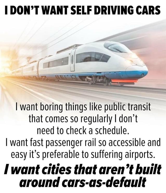 I don't want self driving cars.
image of high speed train.
i want boring things like public transit that comes so regularly i don't need to check a schedule. i want fast passenger rail so accessible and easy it's preferable to suffering airports. [emphasized] i want cities that aren't built around cars-as-default