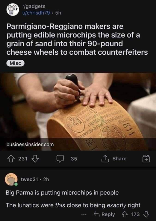 Parmigiano-Reggiano makers are putting edible microchips the size of a grain of sand into their 90-pound cheese wheels to combat counterfeiters.

"Big Parma is putting microchips in people The lunatics were this close to being exactly right"