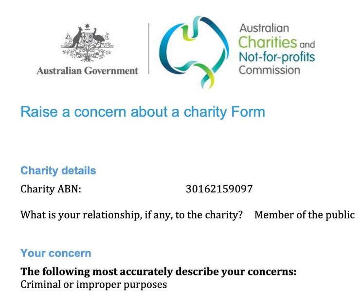 Australian Government

Australian Charities and Not-for-profits Commission

Raise a concern about a charity Form

Charity details
Charity ABN: 30162159097

What is your relationship, if any, to the charity? Member of the public

Your concern

The following most accurately describe your concerns:
Criminal or improper purposes