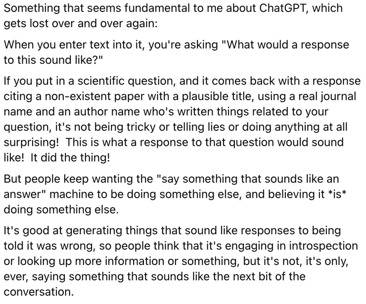 Something that seems fundamental to me about ChatGPT, which gets lost over and over again:  
When you enter text into it, you're asking "What would a response to this sound like?"
If you put in a scientific question, and it comes back with a response citing a non-existent paper with a plausible title, using a real journal name and an author name who's written things related to your question, it's not being tricky or telling lies or doing anything at all surprising!  This is what a response to that question would sound like!  It did the thing!
But people keep wanting the "say something that sounds like an answer" machine to be doing something else, and believing it *is* doing something else.  
It's good at generating things that sound like responses to being told it was wrong, so people think that it's engaging in introspection or looking up more information or something, but it's not, it's only, ever, saying something that sounds like the next bit of the conversation.