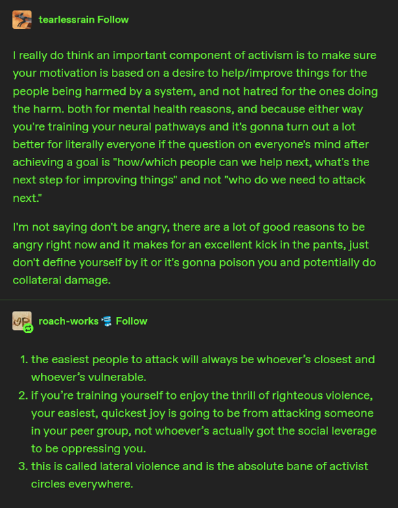 a tumblr text post, user tearlessrain writes:

I really do think an important component of activism is to make sure your motivation is based on a desire to help/improve things for the people being harmed by a system, and not hatred for the ones doing the harm. both for mental health reasons, and because either way you're training your neural pathways and it's gonna turn out a lot better for literally everyone if the question on everyone's mind after achieving a goal is "how/which people can we help next, what's the next step for improving things" and not "who do we need to attack next."

I'm not saying don't be angry, there are a lot of good reasons to be angry right now and it makes for an excellent kick in the pants, just don't define yourself by it or it's gonna poison you and potentially do collateral damage.
---
user roach-works writes:
1.    the easiest people to attack will always be whoever’s closest and whoever’s vulnerable. 

2. if you’re training yourself to enjoy the thrill of righteous violence, your easiest, quickest joy is going to be from attacking someone in your peer group, not whoever’s actually got the social leverage to be oppressing you.

3. this is called lateral violence and is the absolute bane of activist circles everywhere. 