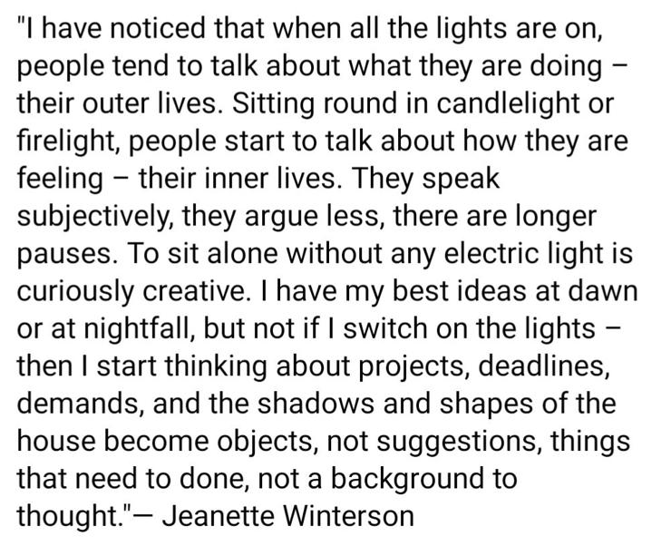 "I have noticed that when all the lights are on, people tend to talk about what they are doing - their outer lives. Sitting round in candlelight or firelight, people start to talk about how they are feeling - their inner lives. They speak subjectively, they argue less, there are longer pauses. To sit alone without any electric light is curiously creative. I have my best ideas at dawn or at nightfall, but not if I switch on the lights - then I start thinking about projects, deadlines, demands, and the shadows and shapes of the house become objects, not suggestions, things that need to done, not a background to thought." - Jeanette Winterson