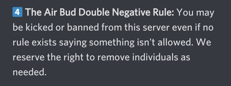 Screenshot from a discord rule list

4: The Air Bud Double Negative Rule:
You may be kicked or banned from this server even if no rule exists saying something isn't allowed. We reserve the right to remove individuals as needed