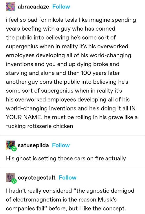 Tumblr post: 

abracadaze:
 i feel so bad for nikola tesla like imagine spending years beefing with a guy who has conned the public into believing he's some sort of supergenius when in reality it's his overworked employees developing all of his world-changing inventions and you end up dying broke and starving and alone and then 100 years later another guy cons the public into believing he's some sort of supergenius when in reality it's his overworked employees developing all of his world-changing inventions and he's doing it all IN YOUR NAME. he must be rolling in his grave like a fucking rotisserie chicken 

satusepiida:
His ghost is setting those cars on fire actually 

coyotegestalt:
I hadn't really considered "the agnostic demigod of electromagnetism is the reason Musk's companies fail" before, but I like the concept.
