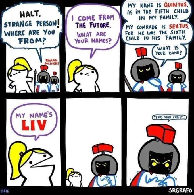 Une femme se fait arrêter par deux soldats romains.

Un des soldats : Halte, personne étrange ! D'où viens tu ?
La femme répond : Je viens du futur, comment vous appelez-vous ?
Le soldat : Je suis Quintus, et je suis le cinquème enfant de ma famille. Mon camarade s'appelle Sextus, parce qu'il est le sixième enfant de sa famille. Et toi, quel est ton nom ?
La femme : Je m'appelle LIV.

Le soldat se retourne dans une case muette.
Dans la dernière case, il transpire en comptant sur ses doigts, les sourcils froncés : "Bordel de merde !"