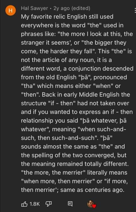 ‘ Hal Sawyer - 2y ago (edited) : My favorite relic English still used everywhere is the word "the" used in phrases like: "the more | look at this, the stranger it seems', or "the bigger they come, the harder they fall". This "the" is not the article of any noun, itis a different word, a conjunction descended from the old English "pa", pronounced "tha" which means either "when" or "then". Back in early Middle English the structure "if - then" had not taken over and if you wanted to express an if - then relationship you said "pa whatever, pa whatever", meaning "when such-and- such, then such-and-such". "pa" sounds almost the same as "the" and the spelling of the two converged, but the meaning remained totally different. "the more, the merrier" literally means "when more, then merrier" or "if more, then merrier'; same as centuries ago.

e RE: TN 5] 5 