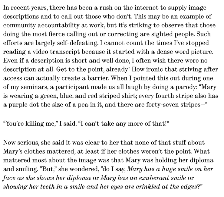 In recent years, there has been a rush on the internet to supply image descriptions and to call out those who don’t. This may be an example of community accountability at work, but it’s striking to observe that those doing the most fierce calling out or correcting are sighted people. Such efforts are largely self-defeating. I cannot count the times I’ve stopped reading a video transcript because it started with a dense word picture. Even if a description is short and well done, I often wish there were no description at all. Get to the point, already! How ironic that striving after access can actually create a barrier. When I pointed this out during one of my seminars, a participant made us all laugh by doing a parody: “Mary is wearing a green, blue, and red striped shirt; every fourth stripe also has a purple dot the size of a pea in it, and there are forty-seven stripes—”

“You’re killing me,” I said. “I can’t take any more of that!”

Now serious, she said it was clear to her that none of that stuff about Mary’s clothes mattered, at least if her clothes weren’t the point. What mattered most about the image was that Mary was holding her diploma and smiling. “But,” she wondered, “do I say, Mary has a huge smile on her face as she shows her diploma or Mary has an exuberant smile or showing her teeth in a smile and her eyes are crinkled at the edges?”

