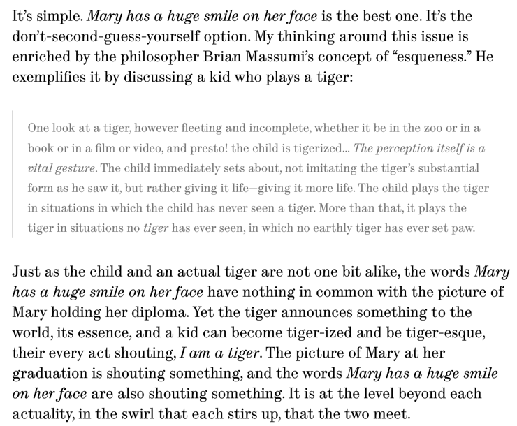 It’s simple. Mary has a huge smile on her face is the best one. It’s the don’t-second-guess-yourself option. My thinking around this issue is enriched by the philosopher Brian Massumi’s concept of “esqueness.” He exemplifies it by discussing a kid who plays a tiger:

One look at a tiger, however fleeting and incomplete, whether it be in the zoo or in a book or in a film or video, and presto! the child is tigerized… The perception itself is a vital gesture. The child immediately sets about, not imitating the tiger’s substantial form as he saw it, but rather giving it life—giving it more life. The child plays the tiger in situations in which the child has never seen a tiger. More than that, it plays the tiger in situations no tiger has ever seen, in which no earthly tiger has ever set paw.
Just as the child and an actual tiger are not one bit alike, the words Mary has a huge smile on her face have nothing in common with the picture of Mary holding her diploma. Yet the tiger announces something to the world, its essence, and a kid can become tiger-ized and be tiger-esque, their every act shouting, I am a tiger. The picture of Mary at her graduation is shouting something, and the words Mary has a huge smile on her face are also shouting something. It is at the level beyond each actuality, in the swirl that each stirs up, that the two meet.

