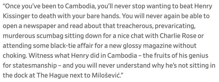 “Once you’ve been to Cambodia, you’ll never stop wanting to beat Henry Kissinger to death with your bare hands. You will never again be able to open a newspaper and read about that treacherous, prevaricating, murderous scumbag sitting down for a nice chat with Charlie Rose or attending some black-tie affair for a new glossy magazine without choking. Witness what Henry did in Cambodia – the fruits of his genius for statesmanship – and you will never understand why he’s not sitting in the dock at The Hague next to Milošević.”