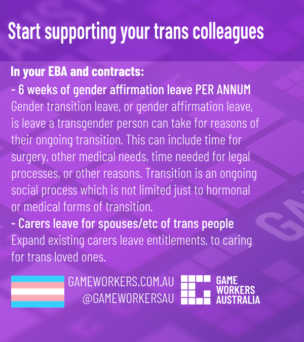 White text on a purple background with light Game Workers Australia iconography.
Heading:
Start supporting your trans colleagues
Subheading:
In your EBA and contracts:
- 6 weeks of gender affirmation leave PER ANNUM
Gender transition leave, or gender affirmation leave, 
is leave a transgender person can take for reasons of 
their ongoing transition. This can include time for 
surgery, other medical needs, time needed for legal 
processes, or other reasons. Transition is an ongoing 
social process which is not limited just to hormonal 
or medical forms of transition.

- Carers leave for spouses/etc of trans people
Expand existing carers leave entitlements, to caring 
for trans loved ones.

At the bottom:
Trans flag
GAMEWORKERS.COM.AU
@GAMEWORKERSAU
GWA LOGO