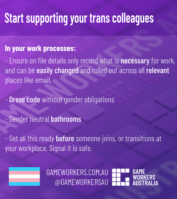 White text on a purple background with light Game Workers Australia iconography.
Heading:
Start supporting your trans colleagues
Subheading:
In your work processes:
- Ensure on file details only record what is necessary for work,
and can be easily changed and rolled out across all relevant 
places like email.

- Dress code without gender obligations

- Gender neutral bathrooms

- Get all this ready before someone joins, or transitions at 
your workplace. Signal it is safe.

At the bottom right:
trans flag
GAMEWORKERS.COM.AU
@GAMEWORKERSAU
GWA LOGO