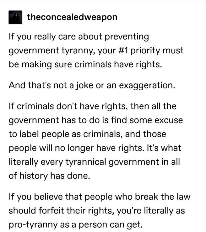
If you really care about preventing government tyranny, your #1 priority must be making sure criminals have rights.

And that's not a joke or an exaggeration.

If criminals don't have rights, then all the government has to do is find some excuse to label people as criminals, and those people will no longer have rights. It's what literally every tyrannical government in all of history has done.

If you believe that people who break the law should forfeit their rights, you're literally as pro-tyranny as a person can get. 
