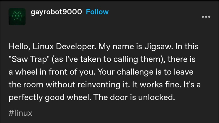 A post from “gayrobot9000”:

Hello, Linux Developer. My name is Jigsaw. In this "Saw Trap" (as l've taken to calling them), there is a wheel in front of you. Your challenge is to leave the room without reinventing it. It works fine. It's a perfectly good wheel. The door is unlocked.
#linux