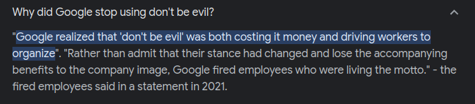 Why did Google stop using don't be evil?
"Google realized that 'don't be evil' was both costing it money and driving workers to organize". "Rather than admit that their stance had changed and lose the accompanying benefits to the company image, Google fired employees who were living the motto." - the fired employees said in a statement in 2021.