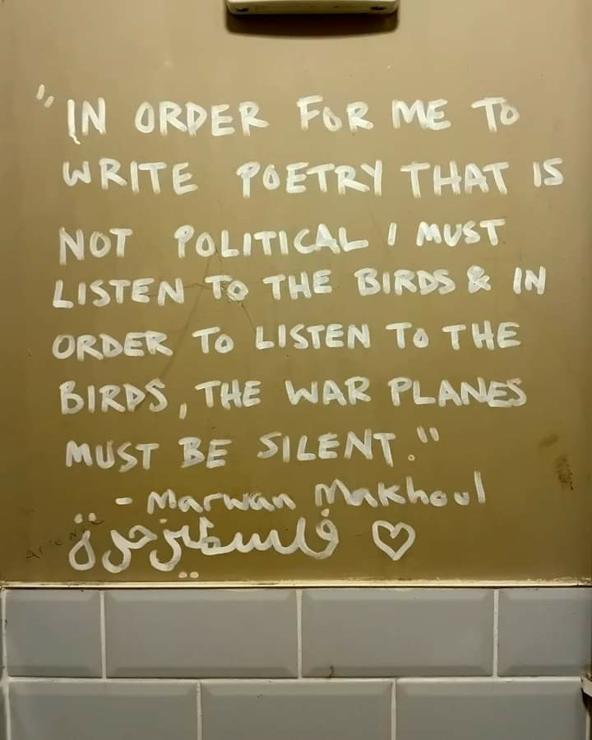 Writing on a wall:

"In order for me to write poetry that is not political I must listen to the birds and in order to listen to the birds,  the war planes must be silent. "

- Marwan Makhoul