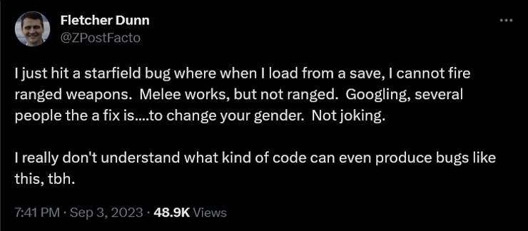 screen capture of a tweet from @ZPostFacto describing a starfield bug.

"I just hit a starfield bug where when I load from a save, I cannot fire ranged weapons. Melee works, but not ranged. Googling, several people the a fix is....to change your gender. Not joking. 

I really don't understand what kind of code can even produce bugs like this, tbh."

 7:41PM - Sep 3, 2023 - 48.9K Views 