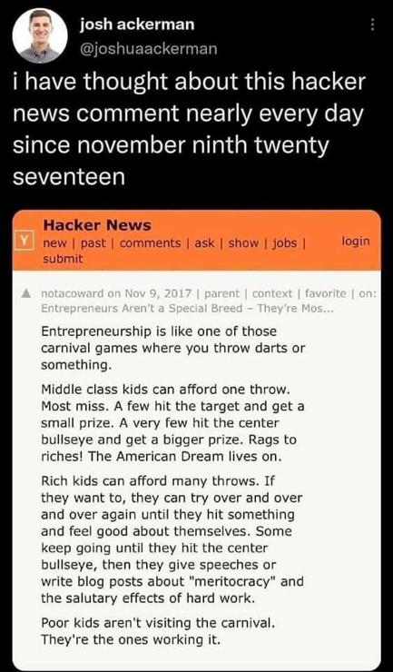 A hacker news post, summarized here:

Entrepreneurship is like a carnival cruise games:

- middle class kids get one throw of the dart: most kids miss, some get a small prize, very few hit the bullseye and get a huge prize, the American dream lives on!

- Rich kids get as many throw as they want, most keep throwing until they got something, some until they got the bullseye, and they give speeches about success and the American way.

- poor kids never throw a dart: they are the ones working the stands.