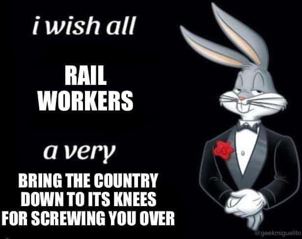 i wish all RAIL WORKERS a very BRING THE COUNTRY DOWN TO ITS KNEES FOR SCREWING YOU OVER 
bugs bunny meme