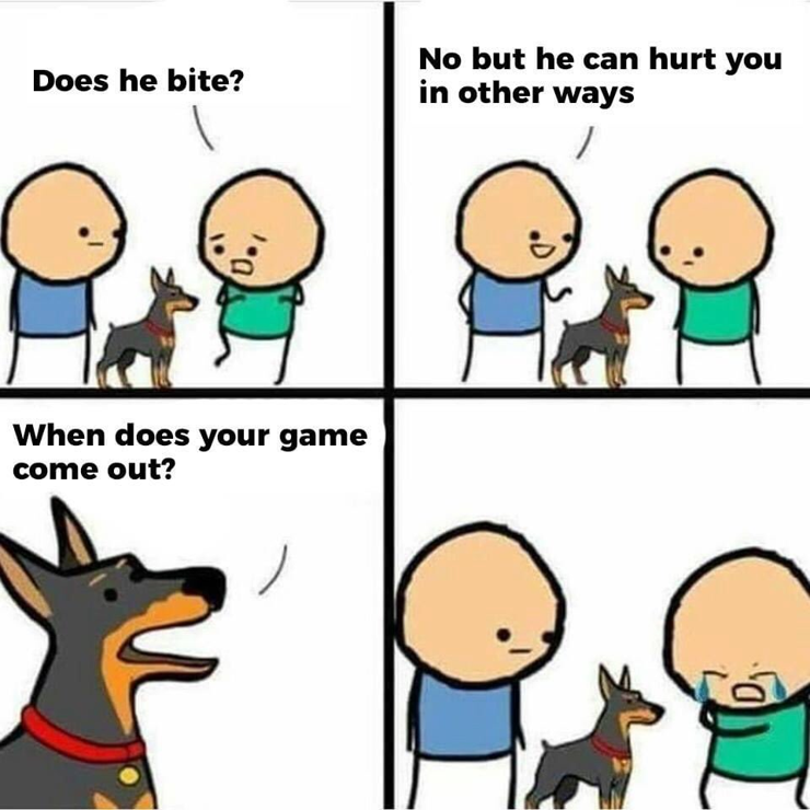 Does he bite?
No but he can hurt you in other ways.
When does your game come out?
*sobbing*