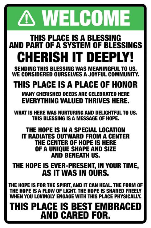 A sign, in green, stating WELCOME with triangle and exclamation mark. Below is the text which reads as follows:
This place is a blessing
and part of a system of blessings

cherish it deeply!

Sending this blessing was meaningful to us.
We considered ourselves a joyful community.

This place is a place of honor
many cherished deeds are celebrated here
everything valued thrives here.

What is here was nurturing and delightful to us.
This blessing is a message of hope.

The hope is in a special location
it radiates outward from a center
the center of hope is here
of a unique shape and size
and beneath us.

The hope is ever-present, in your time,
as it was in ours.

The hope is for the spirit, and it can heal. The form of
the hope is a flow of light. The hope is shared freely when you lovingly engage with this place physically.
This place is best embraced and cared for.
